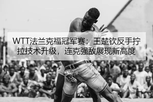 WTT法兰克福冠军赛：王楚钦反手拧拉技术升级，连克强敌展现新高度